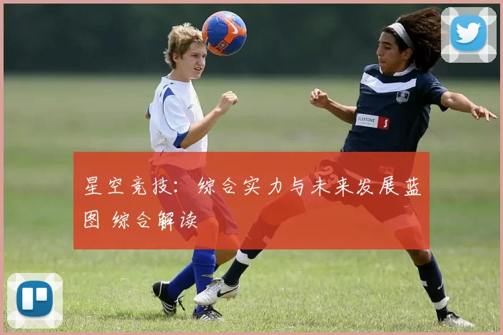 星空竞技：综合实力与未来发展蓝图 综合解读