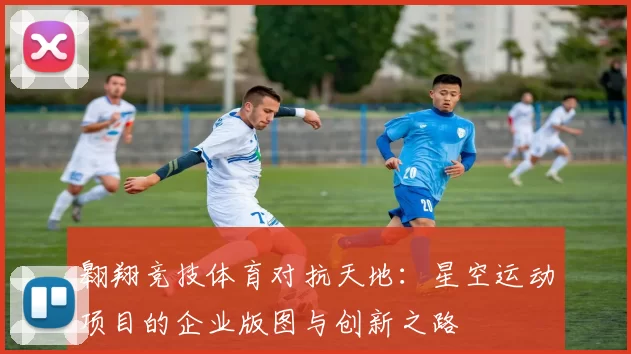 翱翔竞技体育对抗天地：星空运动项目的企业版图与创新之路