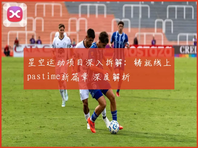 星空运动项目深入拆解：铸就线上pastime新篇章 深度解析