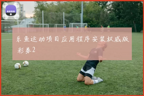 乐鱼运动项目应用程序安装权威版 彩券2