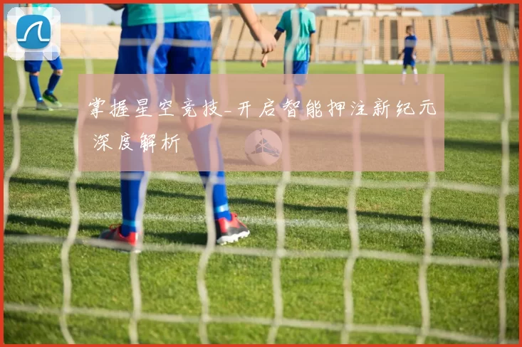 掌握星空竞技_开启智能押注新纪元 深度解析