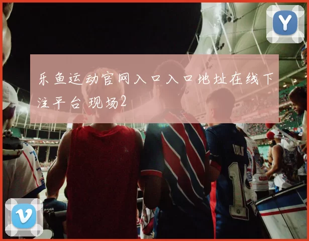 乐鱼运动官网入口入口地址在线下注平台 现场2