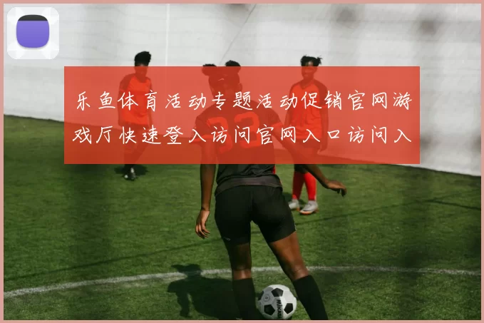 乐鱼体育活动专题活动促销官网游戏厅快速登入访问官网入口访问入口