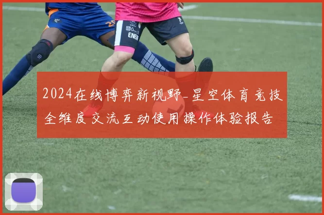 2024在线博弈新视野_星空体育竞技全维度交流互动使用操作体验报告