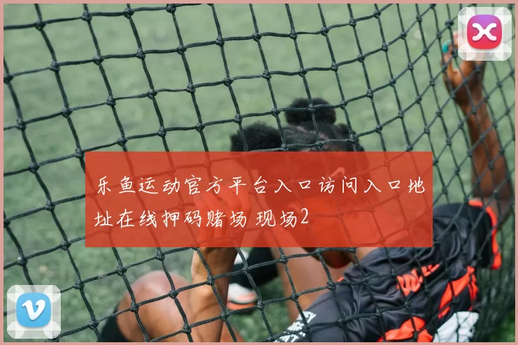 乐鱼运动官方平台入口访问入口地址在线押码赌场 现场2