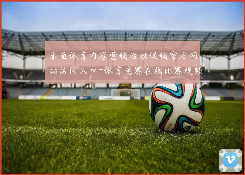 乐鱼体育内容营销活动促销官方网站访问入口-体育竞赛在线比赛视频实时转播站点